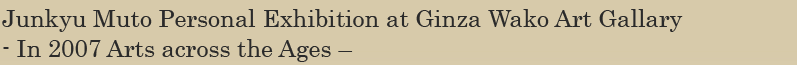 Junkyu Muto Personal Exhibition at Ginza Wako Art Gallary - In 2007 Arts across the Ages –