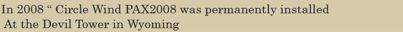 In 2008 “ Circle Wind PAX2008 was permanently installed 
               At the Devil Tower in Wyoming
